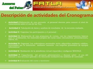 Descripción de actividades del Cronograma
    Actividad1:Elaboración de una encuesta al personal docente para conocer el nivel de
     conocimiento sobre el uso de las Tics.

    Actividad 2: Tabulación de datos y análisis de resultados de la encuesta realizada .

    Actividad 3: Organizar los participantes y el personal .

    Actividad 4: Elaboración de una propuesta de cursos, con los requerimientos básicos
     para su publicación, los materiales propios del curso como: documentos, presentaciones,
     videos, etc.

    Actividad 5: Organizar Los ordenadores personales serán adquiridos mediante créditos,
     autorizados por la institución mediante convenio con empresa proveedora de equipos
     informáticos

    Actividad 6: Realización de la plataforma virtual requerida y configurar MOODLE.

    Actividad 7: Capacitación del personal administrativo y docente sobre el uso del
     internet y sus recursos aplicada a la educación mediantes los módulos de contenido.

    Actividad 8:Evaluación del curso y monitoreo
 
