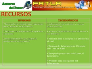 RECURSOS
               HUMANOS                              TECNOLÓGICOS
Personal con competencias necesarias     Laboratorio con recursos y acceso
para capacitar a los docentes             total a internet.

Docentes con disposición de aprender y   Acceso a la plataforma para adiestrar a
superarse.                                los docentes

Personal directivo que facilite la       Servidor para el campus y la plataforma
implantación del proyecto.                virtual.

                                          Equipos del Laboratorio de Cómputo
                                          con 1 GB de RAM.

                                          Equipo de proyección móvil para el
                                          Laboratorio.

                                          Webcam para los equipos del
                                          Laboratorio.
 