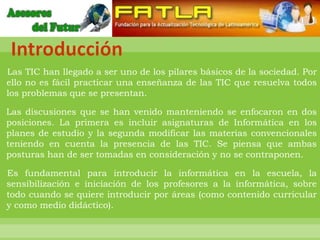 Introducción
Las TIC han llegado a ser uno de los pilares básicos de la sociedad. Por
ello no es fácil practicar una enseñanza de las TIC que resuelva todos
los problemas que se presentan.

Las discusiones que se han venido manteniendo se enfocaron en dos
posiciones. La primera es incluir asignaturas de Informática en los
planes de estudio y la segunda modificar las materias convencionales
teniendo en cuenta la presencia de las TIC. Se piensa que ambas
posturas han de ser tomadas en consideración y no se contraponen.

Es fundamental para introducir la informática en la escuela, la
sensibilización e iniciación de los profesores a la informática, sobre
todo cuando se quiere introducir por áreas (como contenido curricular
y como medio didáctico).
 