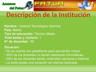 Descripción de la Institución
Nombre: Instituto Tecnológico Gamma
País: Belice
Tipo de educación: Técnico Medio
Total sedes y núcleos: 1
N° de docentes: 90
Situación:
• No se cuenta con plataforma para educación virtual.
• 30% de los docentes no tienen destrezas informáticas.
• 20% de los docentes tienen ordenador personal e Internet
• La sede posee una conexión de internet dedicada
 