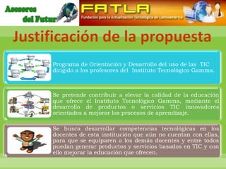Justificación de la propuesta
     Programa de Orientación y Desarrollo del uso de las TIC
     dirigido a los profesores del Instituto Tecnológico Gamma.



     Se pretende contribuir a elevar la calidad de la educación
     que ofrece el Instituto Tecnológico Gamma, mediante el
     desarrollo de productos o servicios TIC innovadores
     orientados a mejorar los procesos de aprendizaje.

     Se busca desarrollar competencias tecnológicas en los
     docentes de esta institución que aún no cuentan con ellas,
     para que se equiparen a los demás docentes y entre todos
     puedan generar productos y servicios basados en TIC y con
     ello mejorar la educación que ofrecen.
 