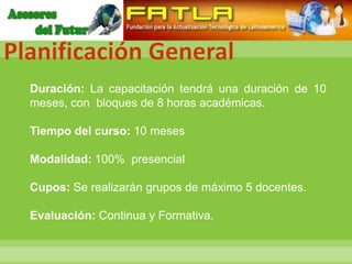 Planificación General
  Duración: La capacitación tendrá una duración de 10
  meses, con bloques de 8 horas académicas.

  Tiempo del curso: 10 meses

  Modalidad: 100% presencial

  Cupos: Se realizarán grupos de máximo 5 docentes.

  Evaluación: Continua y Formativa.
 