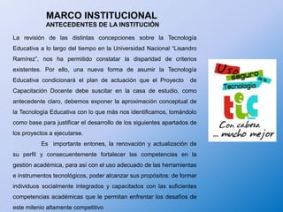 MARCO INSTITUCIONAL ANTECEDENTES DE LA INSTITUCIÓNLa revisión de las distintas concepciones sobre la Tecnología Educativa a lo largo del tiempo en la Universidad Nacional “Lisandro Ramírez”, nos ha permitido constatar la disparidad de criterios existentes. Por ello, una nueva forma de asumir la Tecnología Educativa condicionará el plan de actuación que el Proyecto  de  Capacitación Docente debe suscitar en la casa de estudio, como antecedente claro, debemos exponer la aproximación conceptual de la Tecnología Educativa con lo que más nos identificamos, tomándolo como base para justificar el desarrollo de los siguientes apartados de los proyectos a ejecutarse.	Es  importante entones, la renovación y actualización de su perfil y consecuentemente fortalecer las competencias en la gestión académica, para así con el uso adecuado de las herramientas e instrumentos tecnológicos, poder alcanzar sus propósitos: de formar individuos socialmente integrados y capacitados con las suficientes competencias académicas que le permitan enfrentar los desafíos de este milenio altamente competitivo