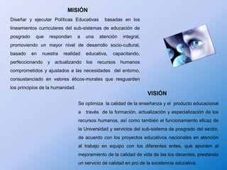 MISIÓN Diseñar y ejecutar Políticas Educativas  basadas en los lineamientos curriculares del sub-sistemas de educación de posgrado que respondan a una atención integral, promoviendo un mayor nivel de desarrollo socio-cultural, basado en nuestra realidad educativa, capacitando, perfeccionando y actualizando los recursos humanos comprometidos y ajustados a las necesidades  del entorno, consustanciado en valores éticos-morales que resguarden  los principios de la humanidad.VISIÓN Se optimiza  la calidad de la enseñanza y el  producto educacional a   través  de la formación, actualización y especialización de los recursos humanos, así como también el funcionamiento eficaz de la Universidad y servicios del sub-sistema de posgrado del sector,  de acuerdo con los proyectos educativos nacionales en atención al trabajo en equipo con los diferentes entes, que apunten al mejoramiento de la calidad de vida de las los decentes, prestando un servicio de calidad en pro de la excelencia educativa.