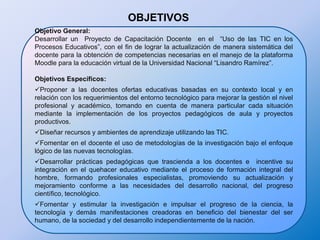 OBJETIVOS Objetivo General:Desarrollar un  Proyecto de Capacitación Docente  en el  “Uso de las TIC en los Procesos Educativos”, con el fin de lograr la actualización de manera sistemática del docente para la obtención de competencias necesarias en el manejo de la plataforma Moodle para la educación virtual de la Universidad Nacional “Lisandro Ramírez”. Objetivos Específicos:Proponer a las docentes ofertas educativas basadas en su contexto local y en relación con los requerimientos del entorno tecnológico para mejorar la gestión el nivel profesional y académico, tomando en cuenta de manera particular cada situación mediante la implementación de los proyectos pedagógicos de aula y proyectos productivos. 