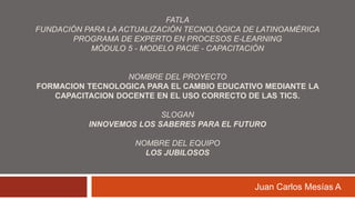 FATLAFundación para la Actualización Tecnológica de LatinoaméricaPrograma de Experto en Procesos E-learningMódulo 5 - Modelo PACIE - Capacitación  NOMBRE DEL PROYECTO FORMACION TECNOLOGICA PARA EL CAMBIO EDUCATIVO MEDIANTE LA CAPACITACION DOCENTE EN EL USO CORRECTO DE LAS TICS. SLOGANINNOVEMOS LOS SABERES PARA EL FUTURONOMBRE DEL EQUIPOLOS JUBILOSOS Juan Carlos Mesías A 