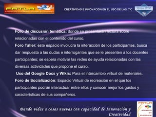Foro de discusión   temática:  donde se presentarán lectura sobre relacionadas con el contenido del curso.  Foro Taller:  este espacio involucra la interacción de los participantes, busca dar respuesta a las dudas e interrogantes que se le presenten a los docentes participantes; se espera motivar las redes de ayuda relacionadas con las diversas actividades que propone el curso.  Uso del Google Docs y Wikis:  Para el intercambio virtual de materiales.  Foro de Socialización:  Espacio Virtual de recreación en el que los participantes podrán interactuar entre ellos y conocer mejor los gustos y características de sus compañeros.  