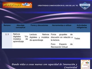 Semana Abordaje conceptual Foros y discusiones Herramientas a utilizar Actividades obligatorias 2, 3 Nativos digitales Vrs modelos de aprendizaje Lectura: Nativos digitales y modelos de aprendizaje Foros grupales de discusión en relación a la lectura. Foro:  Espacio de Recreación Virtual Todas 