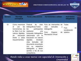 Semana Abordaje conceptual Foros y discusiones Herramientas a utilizar Actividades obligatorias 10 Como maximizar el uso las herramientas de la Web 2 en los nativos digitales. (la educación frente a estos requerimientos) Festival de citas bibliográficas.Todos los participantes realizaran una búsqueda bibliográfica relacionada con la Educación vrs nativos digitales. Anotaran citas textuales del documento encontrado con su respectiva bibliografía y darán aportes a las de sus compañeros. Foro de intercambio de citas textuales y bibliografía Foro:  Espacio de Recreación Virtual Todas Foro de socialización optativo 
