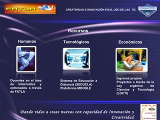 Recursos   Humanos Docentes en el área de Informática y entrenados a través de FATLA   Tecnológicos Sistema de Educación a Distancia (SEDUCLA) Plataforma MOODLE Económicos Ingresos propios Proyectos a través de la Ley orgánica de Ciencias y Tecnología (LOCTI) 