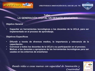 Taller  LA GENERACIÓN DIGITAL UN DESAFÍO EDUCATIVO Objetivo General Capacitar en herramientas tecnológicas a los docentes de la UCLA, para ser implementado en el proceso de aprendizaje. Objetivos Específicos Difundir a través de diversos medios, la importancia y relevancia de la capacitación. Convocar a todos los docentes de la UCLA a su participación en el proceso. Motivar a los docentes a apropiarse de las herramientas tecnológicas para ser usadas en los entornos de enseñanza  