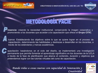 P resencia:  creando la necesidad institucional, conservando la imagen corporativa y promoviendo a los docentes que accedan a la capacitación que ofrece el  Grupo CITIC.   A lcance: Estableciendo los objetivos sobre lo que se quiere lograr en el proceso de capacitación, determinando las habilidades y destrezas a desarrollar en los docentes, a través de los estándares y marcas académicas.  C apacitación: basándonos en el ciclo del diseño, se implementará una investigación permanente que permita fomentar el aprendizaje significativo en los docentes de la UCLA a través de la fase de planificación que abarca el contenido, duración y objetivos que pretendemos lograr con las tutorías virtuales del curso de capacitación. METODOLOGÍA PACIE 