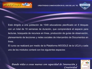 Está dirigido a una población de 1549 educadores planificado en 6 bloques con un total de 10 semanas de duración, que comprenderá el espacio para lecturas, búsqueda de recursos en línea, producción de guías de observación, planeamiento de lecciones y redes sociales de intercambio de Documentos en línea. El curso se realizará por medio de la Plataforma MOODLE de la UCLA y cada uno de los módulos contará con los siguientes espacios:  
