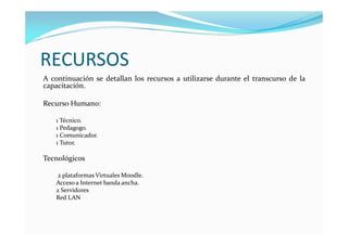 RECURSOS
A continuación se detallan los recursos a utilizarse durante el transcurso de la
capacitación.

Recurso Humano:

   1 Técnico.
   1 Pedagogo.
   1 Comunicador.
   1 Tutor.

Tecnológicos

    2 plataformas Virtuales Moodle.
   Acceso a Internet banda ancha.
   2 Servidores
   Red LAN
 