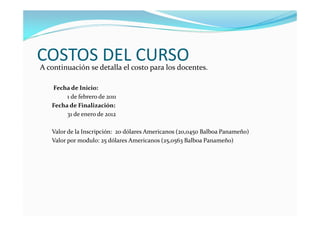 COSTOS DEL CURSO
A continuación se detalla el costo para los docentes.

   Fecha de Inicio:
        1 de febrero de 2011
   Fecha de Finalización:
        31 de enero de 2012

   Valor de la Inscripción: 20 dólares Americanos (20,0450 Balboa Panameño)
   Valor por modulo: 25 dólares Americanos (25,0563 Balboa Panameño)
 