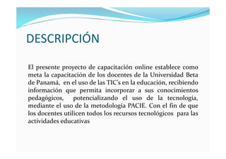 DESCRIPCIÓN
El presente proyecto de capacitación online establece como
meta la capacitación de los docentes de la Universidad Beta
de Panamá, en el uso de las TIC’s en la educación, recibiendo
información que permita incorporar a sus conocimientos
pedagógicos, potencializando el uso de la tecnología,
mediante el uso de la metodología PACIE. Con el fin de que
los docentes utilicen todos los recursos tecnológicos para las
actividades educativas
 