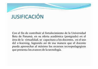 JUSIFICACIÓN

Con el fin de contribuir al fortalecimiento de la Universidad
Beta de Panamá, en su oferta académica (postgrado) en el
área de la virtualidad, se capacitara a los docentes, en el uso
del e-learning, logrando así de esa manera que el docente
pueda aprovechar al máximo los recursos tecnopedagogicos
que presenta los avances de la tecnología.
 