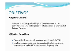 OBJETIVOS
Objetivo General

  Crear un plan de capacitación para los docentes en el Uso
  correcto de las TIC en los procesos educativos de la Universidad
  Beta de Panamá.


Objetivo Especifico

   Desarrollar destrezas en los docentes en el uso de la TIC.
   Implementar un programa de capacitación al docente en el
    uso adecuado delas TIC’s en el sistema de postgrado.
 