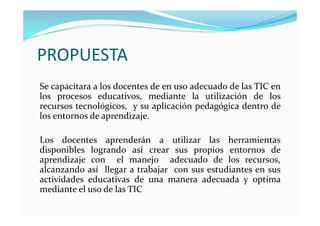 PROPUESTA
Se capacitara a los docentes de en uso adecuado de las TIC en
los procesos educativos, mediante la utilización de los
recursos tecnológicos, y su aplicación pedagógica dentro de
los entornos de aprendizaje.

Los docentes aprenderán a utilizar las herramientas
disponibles logrando así crear sus propios entornos de
aprendizaje con el manejo adecuado de los recursos,
alcanzando así llegar a trabajar con sus estudiantes en sus
actividades educativas de una manera adecuada y optima
mediante el uso de las TIC
 