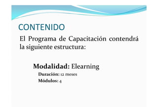 CONTENIDO
El Programa de Capacitación contendrá
la siguiente estructura:

    Modalidad: Elearning
     Duración: 12 meses
     Módulos: 4
 