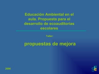 Educación Ambiental en el aula. Propuesta para el desarrollo de ecoauditorías escolares Taller:  propuestas de mejora 2006 