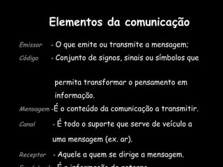 Emissor   -  O que emite ou transmite a mensagem;  Código   -  Conjunto de signos, sinais ou símbolos que  permita transformar o pensamento em  informação. Mensagem   - É o conteúdo da comunicação a transmitir. Canal  -  É todo o suporte que serve de veículo a  uma mensagem (ex. ar). Receptor   -  Aquele a quem se dirige a mensagem.  Feed-back   -  É a informação de retorno.  Elementos da comunicação 