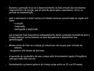 -  Durante a gestação inicia-se o desenvolvimento da fala através dos movimentos respiratórios e de sucção, que só estarão aptos após o nascimento, isto é, no período de amamentação.  -  após o nascimento o bebé realiza actividades motoras concentradas na região oral como:  - a sucção, - respiração, - mastigação e deglutição, que preparam toda musculatura adequadamente dando condições necessárias para a criança esboçar correctamente os sons das palavras e desenvolver sua aprendizagem.  -  Mesmo antes de falar as crianças já comunicam com os pais quer através de:  -olhares,  -de gestos e até mesmo de sorrisos. -  A aquisição do vocabulário de uma criança está directamente ligada à frequência com que a mãe fala com ela.  -  Normalmente a primeira palavra da criança surge entre os 12 e os 24 meses. 