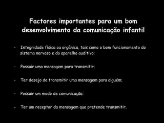Factores importantes para um bom desenvolvimento da comunicação infantil -  Integridade física ou orgânica, tais como o bom funcionamento do sistema nervoso e do aparelho auditivo;  -  Possuir uma mensagem para transmitir;  -  Ter desejo de transmitir uma mensagem para alguém; -  Possuir um modo de comunicação; -  Ter um receptor da mensagem que pretende transmitir. 