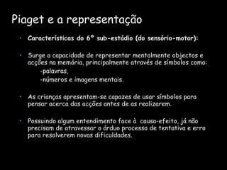 Piaget e a representação   Características do 6º sub-estádio (do sensório-motor): Surge a capacidade de representar mentalmente objectos e acções na memória, principalmente através de símbolos como: -palavras,  -números e imagens mentais.  As crianças apresentam-se capazes de usar símbolos para pensar acerca das acções antes de as realizarem.  Possuindo algum entendimento face à  causa-efeito, já não precisam de atravessar o árduo processo de tentativa e erro para resolverem novas dificuldades.  