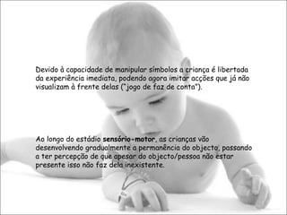 Devido à capacidade de manipular símbolos a criança é libertada da experiência imediata, podendo agora imitar acções que já não visualizam à frente delas (“jogo de faz de conta”). Ao longo do estádio  sensório-motor , as crianças vão desenvolvendo gradualmente a permanência do objecto, passando a ter percepção de que apesar do objecto/pessoa não estar presente isso não faz dela inexistente.  
