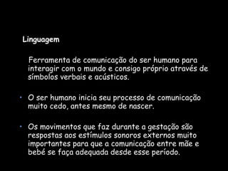 Linguagem  Ferramenta de comunicação do ser humano para interagir com o mundo e consigo próprio através de símbolos verbais e acústicos. O ser humano inicia seu processo de comunicação muito cedo, antes mesmo de nascer. Os movimentos que faz durante a gestação são respostas aos estímulos sonoros externos muito importantes para que a comunicação entre mãe e bebé se faça adequada desde esse período.  