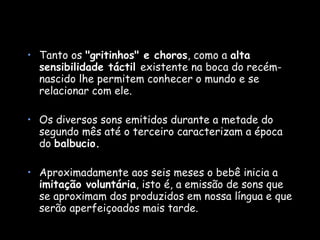 Tanto os  "gritinhos" e choros , como a  alta sensibilidade táctil  existente na boca do recém-nascido lhe permitem conhecer o mundo e se relacionar com ele.  Os diversos sons emitidos durante a metade do segundo mês até o terceiro caracterizam a época do  balbucio.   Aproximadamente aos seis meses o bebê inicia a  imitação voluntária , isto é, a emissão de sons que se aproximam dos produzidos em nossa língua e que serão aperfeiçoados mais tarde. 