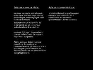 Seis e sete anos de idade: Após os sete anos de idade: a criança apresenta uma adequada maturidade neuropsicológica para a aprendizagem e uma linguagem cada vez mais abstracta; a criança já adquiriu uma linguagem completa, com a articulação, a compreensão e a entonação apresentadas de forma adequada; demonstrando um maior nível de compreensão de um contexto, e podendo relacioná-lo a outros; a criança é já capaz de perceber as críticas e comentários de outros a respeito de sua pessoa; Assim, a criança desenvolve uma consciência de si próprio, e consequentemente um auto-conceito e auto-imagem que influenciará no desenvolvimento de sua personalidade e adaptação social.  