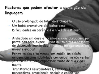 Factores que podem afectar a aq uisição da  linguagem O uso prolongado de bibe rão   e chupeta  Um bebé prematuro de  baixo peso Dificuldades ou carênc ias   a nível de estímulo familiar Ansiedade em dose e xcessiva   e mais duradoura por  parte dos pais, expec tativas   muito altas a respeito  do desenvolvimento dos  filhos, ou inseguranças em  níveis elevados Por volta dos oito meses, em média, os bebés evidenciam uma habilidade comunicativa não verbal já suficiente para expressar muito de sua vida mental Transtornos neuromotores, sensoriais, perceptivos, emocionais, sociais e cognitivos. 