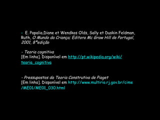 -  E. Papalia,Diane et Wendkos Olds, Sally et Duskin Feldman, Ruth,  O Mundo da Criança; Editora Mc Graw Hill de Portugal, 2001, 8ªedição - Teoria cognitiva [Em linha]. Disponível em  http:// pt.wikipedia.org / wiki / teoria_cognitiva - Pressupostos da Teoria Construtiva de Piaget [Em linha]. Disponível em  http:// www.multirio.rj.gov.br / cime /ME01/ME01_030.html 