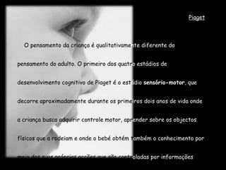 Piaget O pensamento da criança é qualitativame nte diferente do  pensamento do adulto. O primeiro dos quatr o estádios de  desenvolvimento cognitivo de Piaget é o est ádio  sensório-motor , que  decorre aproximadamente durante os prime iros dois anos de vida onde  a criança busca adquirir controle motor, apr ender sobre os objectos  físicos que a rodeiam e onde o bebé obtém t ambém o conhecimento por  meio das suas próprias acções que são contr oladas por informações  sensoriais imediatas. 
