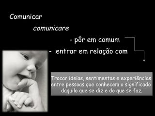 Comunicar  comunicare  - pôr em comum  -  entrar em relação com Trocar ideias, sentimentos e experiências  entre pessoas que conhecem o significado  daquilo que se diz e do que se faz. 