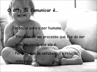 O acto de Comunicar é… Essencial para o ser humano - Trata-se de um processo que faz do ser humano aquilo que ele é; - Permite que se estabeleça a relação interpessoal… 