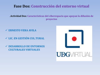 Fase Dos: Construcción del entorno virtual
.Actividad Dos: Características del ciberespacio que apoyan la difusión de
proyectos
 ERNESTO VERA AVILA
 LIC. EN GESTIÓN CUL.TURAL
 DESARROLLO DE ENTORNOS
CULTURALES VIRTUALES
 