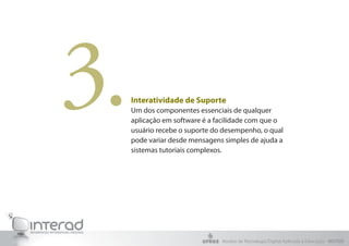 3.   Interatividade de Suporte
     Um dos componentes essenciais de qualquer
     aplicação em software é a facilidade com que o
     usuário recebe o suporte do desempenho, o qual
     pode variar desde mensagens simples de ajuda a
     sistemas tutoriais complexos.




                                Núcleo de Tecnologia Digital Aplicada à Educação - NUTED
 