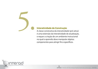 5.   Interatividade de Construção
     A classe construtiva da interatividade (pró-ativa)
     é uma extensão da interatividade de atualização,
     e requer a criação de um ambiente instrucional
     no qual o aprendiz deve manipular objetos
     componentes para atingir fins específicos.




                                   Núcleo de Tecnologia Digital Aplicada à Educação - NUTED
 