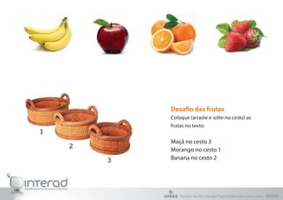 Desafio das frutas
Coloque (arraste e solte no cesto) as
frutas no texto.


Maçã no cesto 3
Morango no cesto 1
Banana no cesto 2




    Núcleo de Tecnologia Digital Aplicada à Educação - NUTED
 
