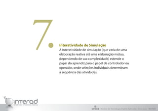 7.   Interatividade de Simulação
     A interatividade de simulação (que varia de uma
     elaboração reativa até uma elaboração mútua,
     dependendo de sua complexidade) estende o
     papel do aprendiz para o papel de controlador ou
     operador, onde seleções individuais determinam
     a seqüência das atividades.




                                 Núcleo de Tecnologia Digital Aplicada à Educação - NUTED
 