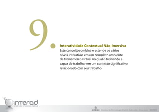 9.   Interatividade Contextual Não-Imersiva
     Este conceito combina e estende os vários
     níveis interativos em um completo ambiente
     de treinamento virtual no qual o treinando é
     capaz de trabalhar em um contexto significativo
     relacionado com seu trabalho.




                                 Núcleo de Tecnologia Digital Aplicada à Educação - NUTED
 