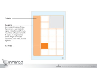 Colunas


Margens
São áreas protetoras periféricas.
Representam a quantidade de
espaço entre a borda do formato,
incluindo as calhas, e o conteúdo
da página. As margens ainda
podem abrigar informações
secundárias, como notas, títulos e
legendas.


Módulos




                                     Núcleo de Tecnologia Digital Aplicada à Educação - NUTED
 