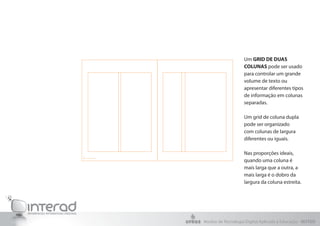 Um GRID DE DUAS
                    COLUNAS pode ser usado
                    para controlar um grande
                    volume de texto ou
                    apresentar diferentes tipos
                    de informação em colunas
                    separadas.

                    Um grid de coluna dupla
                    pode ser organizado
                    com colunas de largura
                    diferentes ou iguais.

                    Nas proporções ideais,
                    quando uma coluna é
                    mais larga que a outra, a
                    mais larga é o dobro da
                    largura da coluna estreita.




Núcleo de Tecnologia Digital Aplicada à Educação - NUTED
 