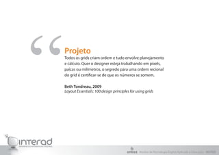 “   Projeto
    Todos os grids criam ordem e tudo envolve planejamento
    e cálculo. Quer o designer esteja trabalhando em pixels,
    paicas ou milímetros, o segredo para uma ordem recional
    do grid é certificar-se de que os números se somem.

    Beth Tondreau, 2009
    Layout Essentials: 100 design principles for using grids




                                                   Núcleo de Tecnologia Digital Aplicada à Educação - NUTED
 