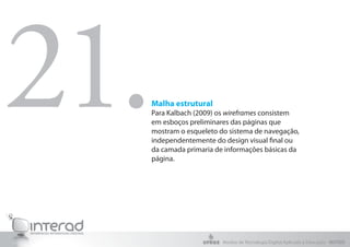 21.
  Malha estrutural
  Para Kalbach (2009) os wireframes consistem
  em esboços preliminares das páginas que
  mostram o esqueleto do sistema de navegação,
  independentemente do design visual final ou
  da camada primaria de informações básicas da
  página.




                       Núcleo de Tecnologia Digital Aplicada à Educação - NUTED
 