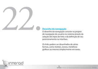 22.
  Desenho de navegação
  O desenho da navegação consiste no projeto
  de navegação do usuário no sistema através da
  seleção dos tipos de links e da definição de seu
  posicionamento na interface.

  Os links podem ser desenhados de várias
  formas, como: botões, ícones, metáforas
  gráficas ou mesmo simplesmente em texto.




                         Núcleo de Tecnologia Digital Aplicada à Educação - NUTED
 