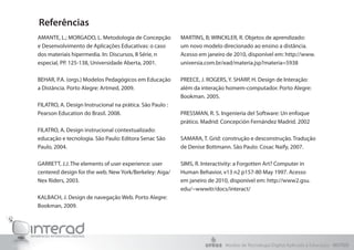 Referências
AMANTE, L.; MORGADO, L. Metodologia de Concepção          MARTINS, B; WINCKLER, R. Objetos de aprendizado:
e Desenvolvimento de Aplicações Educativas: o caso        um novo modelo direcionado ao ensino a distância.
dos materiais hipermedia. In: Discursos, II Série, n      Acesso em janeiro de 2010, disponível em: http://www.
especial, PP. 125-138, Universidade Aberta, 2001.         universia.com.br/ead/materia.jsp?materia=5938

BEHAR, P.A. (orgs.) Modelos Pedagógicos em Educação       PREECE, J. ROGERS, Y. SHARP, H. Design de Interação:
a Distância. Porto Alegre: Artmed, 2009.                  além da interação homem-computador. Porto Alegre:
                                                          Bookman. 2005.
FILATRO, A. Design Instrucional na prática. São Paulo :
Pearson Education do Brasil. 2008.                        PRESSMAN, R. S. Ingeniería del Software: Un enfoque
                                                          prático. Madrid: Concepción Fernández Madrid. 2002
FILATRO, A. Design instrucional contextualizado:
educação e tecnologia. São Paulo: Editora Senac São       SAMARA, T. Grid: construção e desconstrução. Tradução
Paulo, 2004.                                              de Denise Bottmann. São Paulo: Cosac Naify, 2007.

GARRETT, J.J. The elements of user experience: user       SIMS, R. Interactivity: a Forgotten Art? Computer in
centered design for the web. New York/Berkeley: Aiga/     Human Behavior, v13 n2 p157-80 May 1997. Acesso
Nex Riders, 2003.                                         em janeiro de 2010, disponível em: http://www2.gsu.
                                                          edu/~wwwitr/docs/interact/
KALBACH, J. Design de navegação Web. Porto Alegre:
Bookman, 2009.




                                                                           Núcleo de Tecnologia Digital Aplicada à Educação - NUTED
 